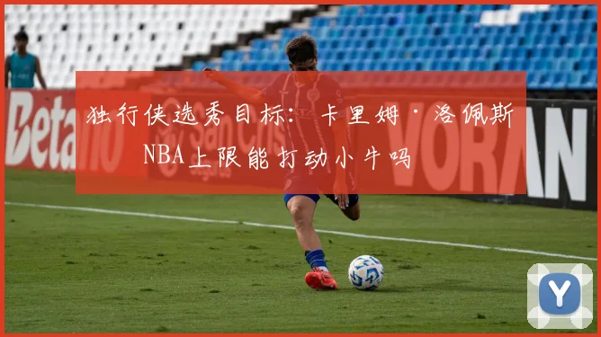 独行侠选秀目标：卡里姆·洛佩斯的NBA上限能打动小牛吗