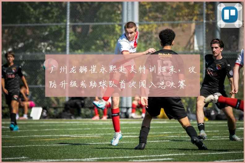 广州龙狮崔永熙赴美特训归来，攻防升级或助球队首次闯入总决赛